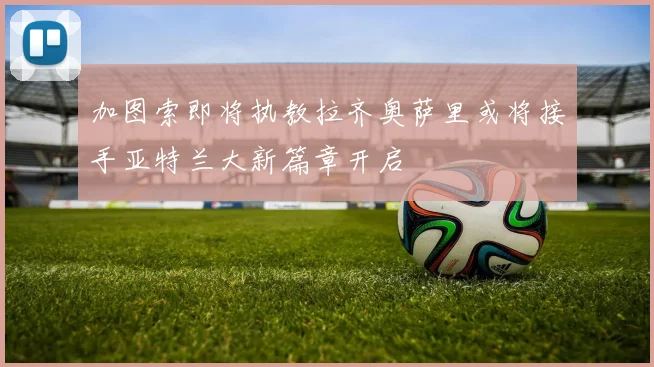 加图索即将执教拉齐奥萨里或将接手亚特兰大新篇章开启