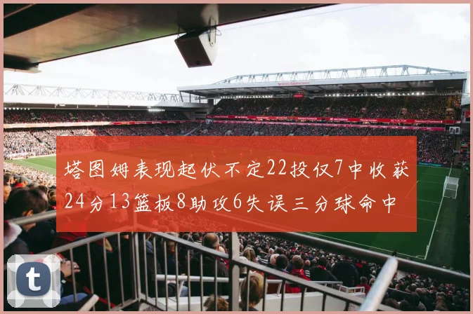塔图姆表现起伏不定22投仅7中收获24分13篮板8助攻6失误三分球命中率低迷