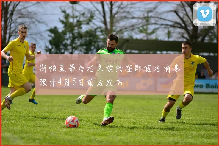斯帕莱蒂与尤文续约在即官方消息预计4月5日前后发布