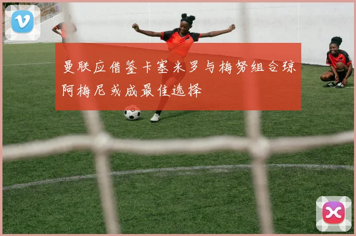 曼联应借鉴卡塞米罗与梅努组合琼阿梅尼或成最佳选择