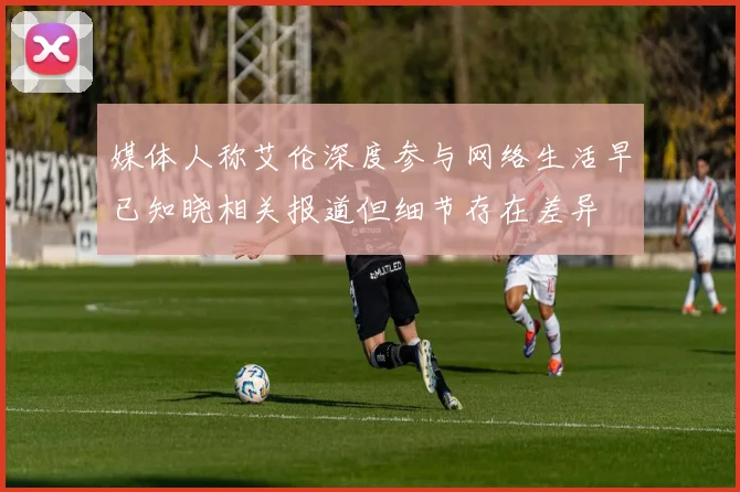 媒体人称艾伦深度参与网络生活早已知晓相关报道但细节存在差异