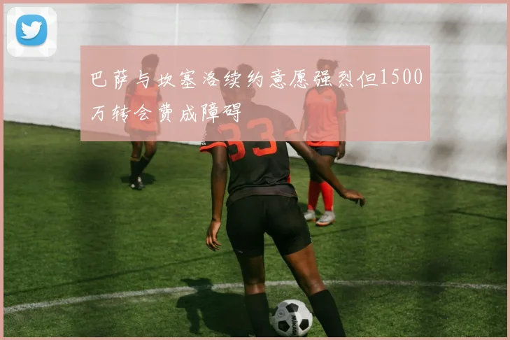 巴萨与坎塞洛续约意愿强烈但1500万转会费成障碍