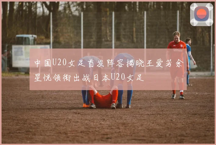 中国U20女足首发阵容揭晓王爱芳余星悦领衔出战日本U20女足