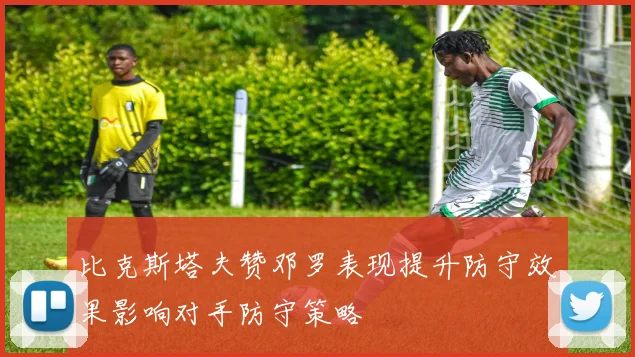 比克斯塔夫赞邓罗表现提升防守效果影响对手防守策略