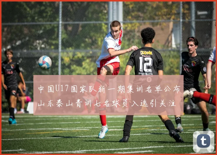 中国U17国家队新一期集训名单公布山东泰山青训七名球员入选引关注