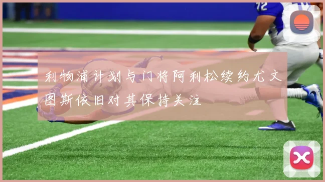 利物浦计划与门将阿利松续约尤文图斯依旧对其保持关注
