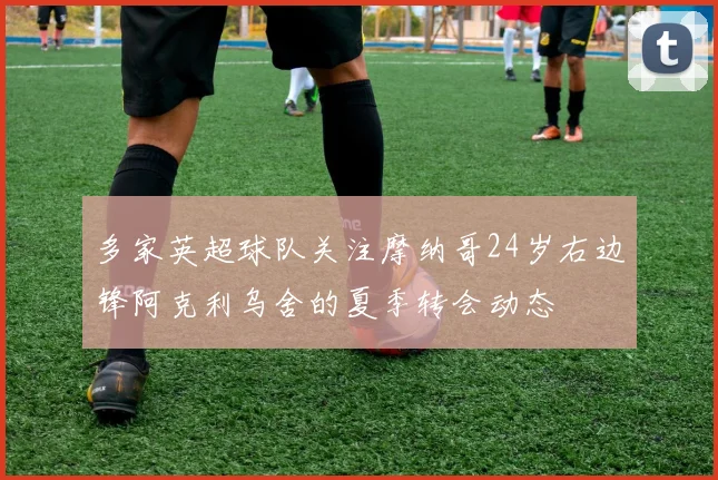 多家英超球队关注摩纳哥24岁右边锋阿克利乌舍的夏季转会动态