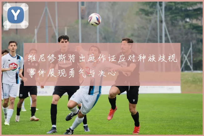 维尼修斯将出庭作证应对种族歧视事件展现勇气与决心
