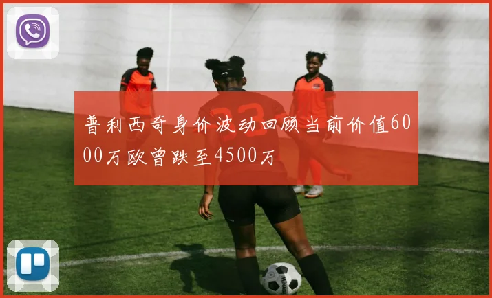 普利西奇身价波动回顾当前价值6000万欧曾跌至4500万