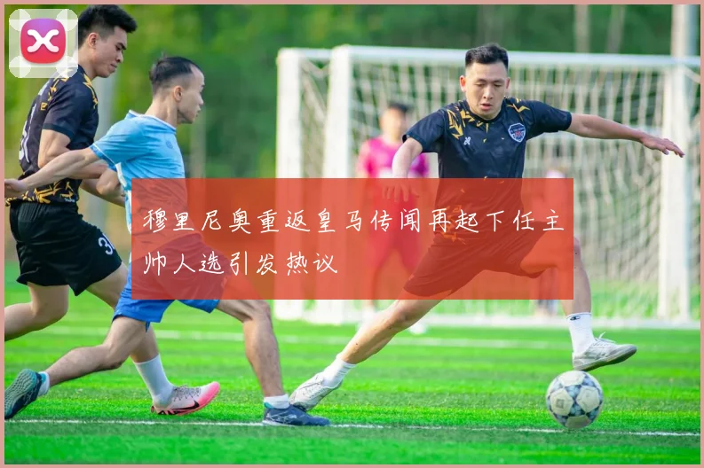 穆里尼奥重返皇马传闻再起下任主帅人选引发热议